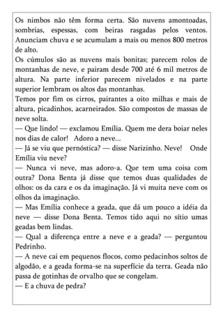 Os nimbos não têm forma certa. São nuvens amontoadas,
sombrias, espessas, com beiras rasgadas pelos ventos.
Anunciam chuva e se acumulam a mais ou menos 800 metros
de alto.
Os cúmulos são as nuvens mais bonitas; parecem rolos de
montanhas de neve, e pairam desde 700 até 6 mil metros de
altura. Na parte inferior parecem nivelados e na parte
superior lembram os altos das montanhas.
Temos por fim os cirros, pairantes a oito milhas e mais de
altura, picadinhos, acarneirados. São compostos de massas de
neve solta.
— Que lindo! — exclamou Emília. Quem me dera boiar neles
nos dias de calor! Adoro a neve...
— Já se viu que pernóstica? — disse Narizinho. Neve! Onde
Emília viu neve?
— Nunca vi neve, mas adoro-a. Que tem uma coisa com
outra? Dona Benta já disse que temos duas qualidades de
olhos: os da cara e os da imaginação. Já vi muita neve com os
olhos da imaginação.
— Mas Emília conhece a geada, que dá um pouco a idéia da
neve — disse Dona Benta. Temos tido aqui no sítio umas
geadas bem lindas.
— Qual a diferença entre a neve e a geada? — perguntou
Pedrinho.
— A neve cai em pequenos flocos, como pedacinhos soltos de
algodão, e a geada forma-se na superfície da terra. Geada não
passa de gotinhas de orvalho que se congelam.
— E a chuva de pedra?
 