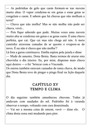 — As pedrinhas de gelo que caem formam-se nas nuvens
muito altas. O vapor condensa-se em gotas e essas gotas se
congelam e caem. E sabem que há chuvas que não molham a
terra?
— Chuva que não molha? Mas se não molha não pode ser
chuva, vovó...
— Pois fique sabendo que pode. Muitas vezes uma nuvem
muito alta se condensa em gotas e as gotas caem. É uma chuva
perfeita, que cai. Que cai mas não chega até nós. A meio
caminho atravessa camadas de ar quente e evapora-se de
novo. É ou não é chuva que não molha1?
Lá fora a garoa continuava. Emília espiou pela janela e disse:
— Mude de assunto, Dona Benta. Basta termos de aturar esta
chuvinha o dia inteiro. Eu, por mim, dispenso mais chuva
aqui dentro — e foi "brincar com o Visconde.
Os outros também estavam cansados de tanta chuva, de modo
que Dona Benta teve de pingar o pingo final na lição daquele
dia.

                   CAPÍTULO XV
                  TEMPO E CLIMA

O dia seguinte também amanheceu chuvoso. Todos já
andavam com saudades do sol. Pedrinho foi à varanda
observar o tempo, voltando com cara desanimada.
— Vai ser a mesma coisa de ontem, vovó — disse ele. O
clima desta zona está mudando para pior.
 