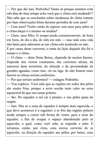 — Por que diz isso, Pedrinho? Então só porque estamos com
três dias de mau tempo acha você que o clima está mudando1?
Não sabe que as conclusões sobre mudanças de clima tomam
por base observações feitas durante períodos de cem anos?
— Cem anos? Tenho então de esperar cem anos para saber se
o clima daqui é o mesmo ou mudou?
— Claro, meu filho. O tempo muda constantemente, de hora
em hora, de dia a dia, de mês em mês — mas toda uma vida
não basta para sabermos se um clima está mudando ou não.
E por causa dessa conversa, o tema da lição daquele dia foi o
tempo e o clima.
— O clima — disse Dona Benta,, depende de muitos fatores.
Depende dos ventos constantes, das correntes aéreas, da
natureza dum território, da altitude e da proximidade de
grandes aguadas, como mar, rio ou lago. Se não fossem esses
fatores os climas seriam uniformes.
— Por que seriam uniformes? — indagou Pedrinho.
— Vou explicar. Você sabe que as regiões em redor dos pólos
são muito frias, porque a terra recebe mais calor na zona
equatorial do que nas zonas polares.
— Sei. No equador o sol cai a prumo, e nos pólos passa de
raspão.
— Isso. Mas se a zona do equador é sempre mais aquecida, o
que deve acontecer é o seguinte: o ar frio das regiões polares
tende sempre a correr sob forma de vento, para a zona do
equador, a fim de ocupar o espaço abandonado pelo ar
aquecido, o qual, como você sabe, se expande e sobe. E
teríamos, então, por cima, uma eterna corrente de ar
aquecido, na direção do equador aos pólos; por baixo, uma
 