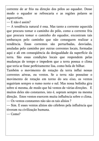 corrente de ar frio na direção dos pólos ao equador. Desse
modo o equador se refrescaria e as regiões polares se
aqueceriam.
— E não é assim?
— A tendência natural é essa. Mas tanto a corrente aquecida
que procura tomar o caminho do pólo, como a corrente fria
que procura tomar o caminho do equador, encontram tais
embaraços pelo caminho que não conseguem realizar a
tendência. Essas correntes são perturbadas, desviadas,
anuladas pelo caminho por outras correntes locais, formadas
aqui e ali em conseqüência da desigualdade da superfície da
terra. São essas condições locais que respondem pelas
mudanças de tempo e impedem que a terra possua o clima
que teria se fosse perfeitamente lisa, como bola de bilhar.
Também o movimento de rotação da terra influi nessas
correntes aéreas, ou ventos. Se a terra não possuísse o
movimento de rotação em torno do seu eixo, os ventos
seguiriam sempre o rumo norte e sul. Mas nossa bolinha gira
sobre si mesma, de modo que há ventos de várias direções. E
muitos deles são constantes, isto é, sopram sempre na mesma
direção. Estes ventos exercem muita influência sobre o clima.
— Os ventos constantes não são os tais alísios ?
— Sim. E esses ventos alísios são célebres pela influência que
tiveram na civilização humana.
— Como?
 