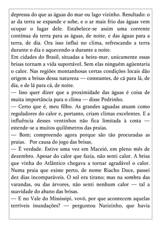 depressa do que as águas do mar ou lago vizinho. Resultado: o
ar da terra se expande e sobe, e o ar mais frio das águas vem
ocupar o lugar dele. Estabelece-se assim uma corrente
contínua da terra para as águas, de noite, e das águas para a
terra, de dia. Ora isso influi no clima, refrescando a terra
durante o dia e aquecendo-a durante a noite.
Em cidades do Brasil, situadas a beira-mar, unicamente essas
brisas tornam a vida suportável. Sem elas ninguém agüentaria
o calor. Nas regiões montanhosas certas condições locais dão
origem a brisas dessa natureza — constantes, de cá para lá, de
dia, e de lá para cá, de noite.
— Isso quer dizer que a proximidade das águas é coisa de
muita importância para o clima — disse Pedrinho.
— Certo que é, meu filho. As grandes aguadas atuam como
reguladores do calor e, portanto, criam climas excelentes. E a
influência desses ventinhos não fica limitada à costa —
estende-se a muitos quilômetros das praias.
— Bom; compreendo agora porque são tão procuradas as
praias. Por causa do jogo das brisas.
— É verdade. Estive uma vez em Maceió, em pleno mês de
dezembro. Apesar do calor que fazia, não senti calor. A brisa
que vinha do Atlântico chegava a tornar agradável o calor.
Numa praia que existe perto, de nome Riacho Doce, passei
dez dias incomparáveis. O sol era tirano; mas na sombra das
varandas, ou das árvores, não senti nenhum calor — tal a
suavidade do abano das brisas.
— E no Vale do Mississipi, vovó, por que acontecem aquelas
terríveis inundações? — perguntou Narizinho, que havia
 