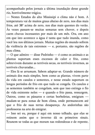 acompanhado pelos jornais a última inundação desse grande
rio, horrivelmente trágica.
— Nestes Estados do alto Mississipi o clima não é bom. A
temperatura vai de muitos graus abaixo de zero, nos dias mais
frios, até 38° acima de zero, nos dias mais quentes do verão.
Às vezes passam-se muitas semanas sem chover, e depois
caem chuvas incessantes por mais de um mês. Ora, em ano
em que isto acontece a água é tanta que tudo inunda, como
você leu nos últimos jornais. Muitas regiões do mundo sofrem
da violência de tais extremos — e, portanto, são regiões de
mau clima.
— O que admiro — disse Pedrinho — é como os animais e as
plantas suportam esses excessos de calor e frio, como
sobrevivem durante as terríveis secas, os terríveis invernos, as
terríveis chuvaradas...
— Eles lá se arrumam. Sabem adaptar-se. Grande número de
animais dos mais simples, bem como as plantas, vivem parte
da vida em casulos e sementes, e nesse estado suportam os
longos períodos de frio em que tudo se congela. Os casulos e
as sementes também se congelam, sem que isso extinga o fio
de vida existente neles — e quando o frio passa, ressurgem.
Outros, como os pássaros e certas borboletas, emigram —
mudam-se para zonas de bom clima, onde permanecem até
que o frio de suas terras desapareça. As andorinhas são
professoras na arte de emigrar.
— Isso sei eu, porque é aqui em nosso telhado, que elas se
reúnem assim que o inverno dá os primeiros sinais.
Reunem-se todas as que moram nas redondezas e de repente,
 