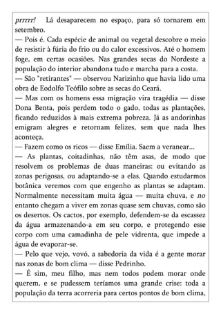 prrrrr! Lá desaparecem no espaço, para só tornarem em
setembro.
— Pois é. Cada espécie de animal ou vegetal descobre o meio
de resistir à fúria do frio ou do calor excessivos. Até o homem
foge, em certas ocasiões. Nas grandes secas do Nordeste a
população do interior abandona tudo e marcha para a costa.
— São "retirantes" — observou Narizinho que havia lido uma
obra de Eodolfo Teófilo sobre as secas do Ceará.
— Mas com os homens essa migração vira tragédia — disse
Dona Benta, pois perdem todo o gado, todas as plantações,
ficando reduzidos à mais extrema pobreza. Já as andorinhas
emigram alegres e retornam felizes, sem que nada lhes
aconteça.
— Fazem como os ricos — disse Emília. Saem a veranear...
— As plantas, coitadinhas, não têm asas, de modo que
resolvem os problemas de duas maneiras: ou evitando as
zonas perigosas, ou adaptando-se a elas. Quando estudarmos
botânica veremos com que engenho as plantas se adaptam.
Normalmente necessitam muita água — muita chuva, e no
entanto chegam a viver em zonas quase sem chuvas, como são
os desertos. Os cactos, por exemplo, defendem-se da escassez
da água armazenando-a em seu corpo, e protegendo esse
corpo com uma camadinha de pele vidrenta, que impede a
água de evaporar-se.
— Pelo que vejo, vovó, a sabedoria da vida é a gente morar
nas zonas de bom clima — disse Pedrinho.
— É sim, meu filho, mas nem todos podem morar onde
querem, e se pudessem teríamos uma grande crise: toda a
população da terra acorreria para certos pontos de bom clima,
 