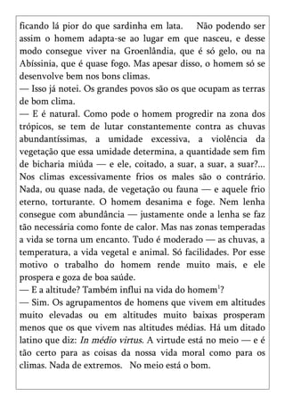 ficando lá pior do que sardinha em lata. Não podendo ser
assim o homem adapta-se ao lugar em que nasceu, e desse
modo consegue viver na Groenlândia, que é só gelo, ou na
Abíssinia, que é quase fogo. Mas apesar disso, o homem só se
desenvolve bem nos bons climas.
— Isso já notei. Os grandes povos são os que ocupam as terras
de bom clima.
— E é natural. Como pode o homem progredir na zona dos
trópicos, se tem de lutar constantemente contra as chuvas
abundantíssimas, a umidade excessiva, a violência da
vegetação que essa umidade determina, a quantidade sem fim
de bicharia miúda — e ele, coitado, a suar, a suar, a suar?...
Nos climas excessivamente frios os males são o contrário.
Nada, ou quase nada, de vegetação ou fauna — e aquele frio
eterno, torturante. O homem desanima e foge. Nem lenha
consegue com abundância — justamente onde a lenha se faz
tão necessária como fonte de calor. Mas nas zonas temperadas
a vida se torna um encanto. Tudo é moderado — as chuvas, a
temperatura, a vida vegetal e animal. Só facilidades. Por esse
motivo o trabalho do homem rende muito mais, e ele
prospera e goza de boa saúde.
— E a altitude? Também influi na vida do homem1?
— Sim. Os agrupamentos de homens que vivem em altitudes
muito elevadas ou em altitudes muito baixas prosperam
menos que os que vivem nas altitudes médias. Há um ditado
latino que diz: In médio virtus. A virtude está no meio — e é
tão certo para as coisas da nossa vida moral como para os
climas. Nada de extremos. No meio está o bom.
 