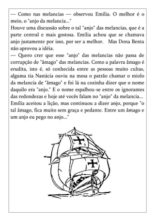 — Como nas melancias — observou Emília. O melhor é o
meio, o "anjo da melancia..."
Houve uma discussão sobre o tal "anjo" das melancias, que é a
parte central e mais gostosa. Emília achou que se chamava
anjo justamente por isso, por ser a melhor. Mas Dona Benta
não aprovou a idéia.
— Quero crer que esse "anjo" das melancias não passa de
corrupção de "âmago" das melancias. Como a palavra âmago é
erudita, isto é, só conhecida entre as pessoas muito cultas,
alguma tia Nastácia ouviu na mesa o patrão chamar o miolo
da melancia de "âmago" e foi lá na cozinha dizer que o nome
daquilo era "anjo." E o nome espalhou-se entre os ignorantes
das redondezas e hoje até vocês falam no "anjo" da melancia...
Emília aceitou a lição, mas continuou a dizer anjo, porque "o
tal âmago, fica muito sem graça e pedante. Entre um âmago e
um anjo eu pego no anjo..."
 