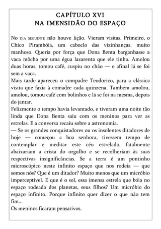 CAPÍTULO XVI
          NA IMENSIDÃO DO ESPAÇO

No DIA SEGUINTE não houve lição. Vieram visitas. Primeiro, o
Chico Pirambóia, um caboclo das vizinhanças, muito
manhoso. Queria por força que Dona Benta barganhasse a
vaca môcha por uma égua lazarenta que ele tinha. Amolou
duas horas, tomou café, cuspiu no chão — e afinal lá se foi
sem a vaca.
Mais tarde apareceu o compadre Teodorico, para a clássica
visita que fazia à comadre cada quinzena. Também amolou,
amolou, tomou café com bolinhos e lá se foi na mesma, depois
do jantar.
Felizmente o tempo havia levantado, e tiveram uma noite tão
linda que Dona Benta saiu com os meninos para ver as
estrelas. E a conversa recaiu sobre a astronomia.
— Se os grandes conquistadores ou os insolentes ditadores de
hoje — começou a boa senhora, tivessem tempo de
contemplar e meditar este céu estrelado, fatalmente
abaixariam a crista do orgulho e se recolheriam às suas
respectivas insignificâncias. Se a terra é um pontinho
microscópico neste infinito espaço que nos rodeia — que
somos nós? Que é um ditador? Muito menos que um micróbio
imperceptível. E que é o sol, essa imensa estrela que bóia no
espaço rodeada dos planetas, seus filhos? Um micróbio do
espaço infinito. Porque infinito quer dizer o que não tem
fim...
Os meninos ficaram pensativos.
 