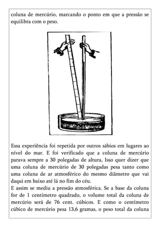 coluna de mercúrio, marcando o ponto em que a pressão se
equilibra com o peso.




Essa experiência foi repetida por outros sábios em lugares ao
nível do mar. E foi verificado que a coluna de mercúrio
parava sempre a 30 polegadas de altura, Isso quer dizer que
uma coluna de mercúrio de 30 polegadas pesa tanto como
uma coluna de ar atmosférico do mesmo diâmetro que vai
daqui em baixo até lá no fim do céu.
E assim se mediu a pressão atmosférica. Se a base da coluna
for de 1 centímetro quadrado, o volume total da coluna de
mercúrio será de 76 cent. cúbicos. E como o centímetro
cúbico de mercúrio pesa 13,6 gramas, o peso total da coluna
 