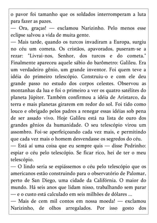 o pavor foi tamanho que os soldados interromperam a luta
para fazer as pazes.
— Ora, graças! — exclamou Narizinho. Pelo menos esse
eclipse salvou a vida de muita gente.
— Mais tarde, quando os turcos invadiram a Europa, surgiu
no céu um cometa. Os cristãos, apavorados, puseram-se a
rezar: "Livrai-nos, Senhor, dos turcos e do cometa."
Finalmente apareceu aquele sábio do barômetro: Galileu. Era
um verdadeiro gênio, um grande inventor. Foi quem teve a
idéia do primeiro telescópio. Construiu-o e com ele deu
grande passo no estudo dos corpos celestes. Observou as
montanhas da lua e foi o primeiro a ver os quatro satélites do
planeta Júpiter. Também confirmou a idéia de Aristarco, da
terra e mais planetas girarem em redor do sol. Foi tido como
louco e obrigado pelos padres a renegar essas idéias sob pena
de ser assado vivo. Hoje Galileu está na lista de ouro dos
grandes gênios da humanidade. O seu telescópio virou um
assombro. Foi-se aperfeiçoando cada vez mais, e permitindo
que cada vez mais o homem desvendasse os segredos do céu.
— Está aí uma coisa que eu sempre quis — disse Pedrinho:
espiar o céu pelo telescópio. Se ficar rico, hei de ter o meu
telescópio.
— O lindo seria se espiássemos o céu pelo telescópio que os
americanos estão construindo para o observatório de Palomar,
perto de San Diego, uma cidade da Califórnia. O maior do
mundo. Há seis anos que lidam nisso, trabalhando sem parar
— e o custo está calculado em seis milhões de dólares ...
— Mais de cem mil contos em nossa moeda! — exclamou
Narizinho, de olhos arregalados. Por isso gosto dos
 