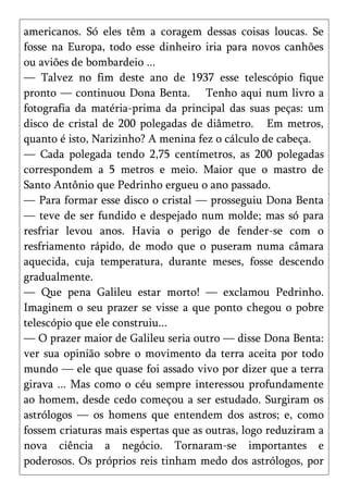 americanos. Só eles têm a coragem dessas coisas loucas. Se
fosse na Europa, todo esse dinheiro iria para novos canhões
ou aviões de bombardeio ...
— Talvez no fim deste ano de 1937 esse telescópio fique
pronto — continuou Dona Benta. Tenho aqui num livro a
fotografia da matéria-prima da principal das suas peças: um
disco de cristal de 200 polegadas de diâmetro. Em metros,
quanto é isto, Narizinho? A menina fez o cálculo de cabeça.
— Cada polegada tendo 2,75 centímetros, as 200 polegadas
correspondem a 5 metros e meio. Maior que o mastro de
Santo Antônio que Pedrinho ergueu o ano passado.
— Para formar esse disco o cristal — prosseguiu Dona Benta
— teve de ser fundido e despejado num molde; mas só para
resfriar levou anos. Havia o perigo de fender-se com o
resfriamento rápido, de modo que o puseram numa câmara
aquecida, cuja temperatura, durante meses, fosse descendo
gradualmente.
— Que pena Galileu estar morto! — exclamou Pedrinho.
Imaginem o seu prazer se visse a que ponto chegou o pobre
telescópio que ele construiu...
— O prazer maior de Galileu seria outro — disse Dona Benta:
ver sua opinião sobre o movimento da terra aceita por todo
mundo — ele que quase foi assado vivo por dizer que a terra
girava ... Mas como o céu sempre interessou profundamente
ao homem, desde cedo começou a ser estudado. Surgiram os
astrólogos — os homens que entendem dos astros; e, como
fossem criaturas mais espertas que as outras, logo reduziram a
nova ciência a negócio. Tornaram-se importantes e
poderosos. Os próprios reis tinham medo dos astrólogos, por
 