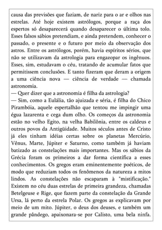causa das previsões que faziam, de nariz para o ar e olhos nas
estrelas. Até hoje existem astrólogos, porque a raça dos
espertos só desaparecerá quando desaparecer o última tolo.
Esses falsos sábios pretendiam, e ainda pretendem, conhecer o
passado, o presente e o futuro por meio da observação dos
astros. Entre os astrólogos, porém, havia espíritos sérios, que
não se utilizavam da astrologia para engazopar os ingênuos.
Esses, sim, estudavam o céu, tratando de acumular fatos que
permitissem conclusões. E tanto fizeram que deram a origem
a uma ciência nova — ciência de verdade — chamada
astronomia.
— Quer dizer que a astronomia é filha da astrologia?
— Sim, como a Eulália, tão ajuizada e séria, é filha do Chico
Pirambóia, aquele espertalhão que tentou me impingir uma
égua lazarenta e cega dum olho. Os começos da astronomia
estão no velho Egito, na velha Babilônia, entre os caldeus e
outros povos da Antigüidade. Muitos séculos antes de Cristo
já eles tinham idéias certas sobre os planetas Mercúrio,
Vênus, Marte, Júpiter e Saturno, como também já haviam
batizado as constelações mais importantes. Mas os sábios da
Grécia foram os primeiros a dar forma científica a esses
conhecimentos. Os gregos eram eminentemente poéticos, de
modo que reduziam todos os fenômenos da natureza a mitos
lindos. As constelações não escaparam à "mistificação."
Existem no céu duas estrelas de primeira grandeza, chamadas
Betelgeuse e Rige, que fazem parte da constelação da Grande
Ursa, lá perto da estrela Polar. Os gregos as explicavam por
meio de um mito. Júpiter, o deus dos deuses, e também um
grande pândego, apaixonara-se por Calisto, uma bela ninfa.
 