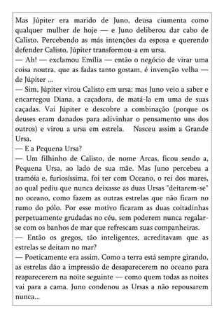 Mas Júpiter era marido de Juno, deusa ciumenta como
qualquer mulher de hoje — e Juno deliberou dar cabo de
Calisto. Percebendo as más intenções da esposa e querendo
defender Calisto, Júpiter transformou-a em ursa.
— Ah! — exclamou Emília — então o negócio de virar uma
coisa noutra, que as fadas tanto gostam, é invenção velha —
de Júpiter ...
— Sim, Júpiter virou Calisto em ursa: mas Juno veio a saber e
encarregou Diana, a caçadora, de matá-la em uma de suas
caçadas. Vai Júpiter e descobre a combinação (porque os
deuses eram danados para adivinhar o pensamento uns dos
outros) e virou a ursa em estrela. Nasceu assim a Grande
Ursa.
— E a Pequena Ursa?
— Um filhinho de Calisto, de nome Arcas, ficou sendo a,
Pequena Ursa, ao lado de sua mãe. Mas Juno percebeu a
tramóia e, furiosíssima, foi ter com Oceano, o rei dos mares,
ao qual pediu que nunca deixasse as duas Ursas "deitarem-se"
no oceano, como fazem as outras estrelas que não ficam no
rumo do pólo. Por esse motivo ficaram as duas coitadinhas
perpetuamente grudadas no céu, sem poderem nunca regalar-
se com os banhos de mar que refrescam suas companheiras.
— Então os gregos, tão inteligentes, acreditavam que as
estrelas se deitam no mar?
— Poeticamente era assim. Como a terra está sempre girando,
as estrelas dão a impressão de desaparecerem no oceano para
reaparecerem na noite seguinte — como quem todas as noites
vai para a cama. Juno condenou as Ursas a não repousarem
nunca...
 