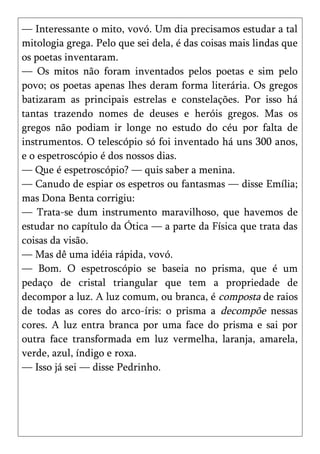 — Interessante o mito, vovó. Um dia precisamos estudar a tal
mitologia grega. Pelo que sei dela, é das coisas mais lindas que
os poetas inventaram.
— Os mitos não foram inventados pelos poetas e sim pelo
povo; os poetas apenas lhes deram forma literária. Os gregos
batizaram as principais estrelas e constelações. Por isso há
tantas trazendo nomes de deuses e heróis gregos. Mas os
gregos não podiam ir longe no estudo do céu por falta de
instrumentos. O telescópio só foi inventado há uns 300 anos,
e o espetroscópio é dos nossos dias.
— Que é espetroscópio? — quis saber a menina.
— Canudo de espiar os espetros ou fantasmas — disse Emília;
mas Dona Benta corrigiu:
— Trata-se dum instrumento maravilhoso, que havemos de
estudar no capítulo da Ótica — a parte da Física que trata das
coisas da visão.
— Mas dê uma idéia rápida, vovó.
— Bom. O espetroscópio se baseia no prisma, que é um
pedaço de cristal triangular que tem a propriedade de
decompor a luz. A luz comum, ou branca, é composta de raios
de todas as cores do arco-íris: o prisma a decompõe nessas
cores. A luz entra branca por uma face do prisma e sai por
outra face transformada em luz vermelha, laranja, amarela,
verde, azul, índigo e roxa.
— Isso já sei — disse Pedrinho.
 