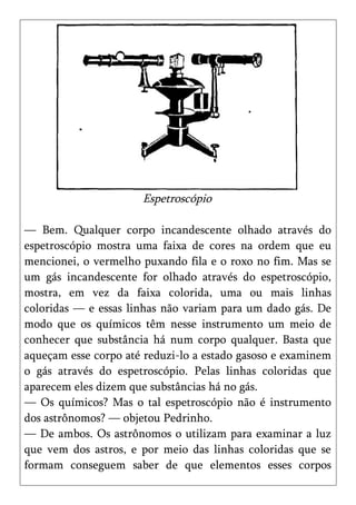 Espetroscópio

— Bem. Qualquer corpo incandescente olhado através do
espetroscópio mostra uma faixa de cores na ordem que eu
mencionei, o vermelho puxando fila e o roxo no fim. Mas se
um gás incandescente for olhado através do espetroscópio,
mostra, em vez da faixa colorida, uma ou mais linhas
coloridas — e essas linhas não variam para um dado gás. De
modo que os químicos têm nesse instrumento um meio de
conhecer que substância há num corpo qualquer. Basta que
aqueçam esse corpo até reduzi-lo a estado gasoso e examinem
o gás através do espetroscópio. Pelas linhas coloridas que
aparecem eles dizem que substâncias há no gás.
— Os químicos? Mas o tal espetroscópio não é instrumento
dos astrônomos? — objetou Pedrinho.
— De ambos. Os astrônomos o utilizam para examinar a luz
que vem dos astros, e por meio das linhas coloridas que se
formam conseguem saber de que elementos esses corpos
 