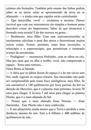 celestes são formados. Também pelo exame das linhas podem
saber se os astros estão se aproximando da terra ou se
afastando — e ainda com que rapidez estão caminhando.
— Que maravilha, vovó! — exclamou o menino. Parece
incrível que com um instrumento tão simples o homem possa
descobrir coisas tão importantes. Saber de que elementos é
formada uma estrela! É de dar tontura na gente...
— Realmente, meu filho. Com esse instrumentozinho os
astrônomos calculam o peso dos astros e determinam muitas
outras coisas. Foram, portanto, essas duas invenções, o
telescópio e o espetroscópio, que permitiram o tremendo
avanço da astronomia.
— Prodigioso! — murmurou Pedrinho, com os olhos no céu.
Mas por mais que eu olhe e reolhe, vovó, não compreendo o
espaço. Sinto uma tontura...
Dona Benta ia falando.
— A idéia que os sábios fazem do espaço é a de um vácuo sem
fim, onde regiram os corpos celestes. Sua imensidão não pode
ser compreendida pela nossa fraca inteligência, meu filho. Se
um automóvel a 140 quilômetros por hora partisse do Sol na
direção do Mercúrio, que é o planeta mais próximo, levaria 70
anos para chegar. E levaria 7 mil anos para chegar ao planeta
Plutão, que é o mais afastado do Sol.
— Pensei que o mais afastado fosse Netuno — disse
Narizinho. Esse Plutão não é meu conhecido.
— É um planetinha ainda menor que a Terra e perdido a uma
distância imensa de nós. Está a 6 bilhões e 400 milhões de
quilômetros de nós...
 