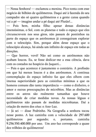 — Nossa Senhora! — exclamou a menina. Pico tonta com esse
negócio de bilhões de quilômetros. Daqui até à fazenda do seu
compadre são só quatro quilômetros e a gente cansa quando
vai a pé — imagine andar a pé daqui até Plutão!...
— Pois bem, minha filha: apesar dessas distâncias
imensíssimas, o Sol, com os planetas e todo o espaço que eles
circunscrevem nos seus giros, não passam de pontinhos na
parte do espaço que os astrônomos já conseguiram explorar
com o telescópio. Sim, porque além desse espaço que o
telescópio alcança, há ainda um infinito de espaço em todas as
direções.
— Que horror, vovó! Não sei como os astrônomos não
acabam loucos. Eu, se fosse dedicar-me a essa ciência, dava
com os costados no hospício do Juqueri...
— Pois o que acontece é justamente o contrário. A profissão
em que há menos loucos é a dos astrônomos. A contínua
contemplação do espaço infinito faz que eles olhem com
imensa superioridade para as coisinhas mínimas a que os
homens comuns dão tanta importância — como o dinheiro, o
amor e outras preocupações de micróbios. Mas as distâncias
entre os astros são realmente tamanhas que houve
necessidade de criar medidas novas. As nossas léguas e
quilômetros não passam de medidas microbianas. Daí a
criação do metro dos céus: o Ano-Luz.
— Já sei — disse Pedrinho. Na Geografia a senhora tocou
nesse ponto. A luz caminha com a velocidade de 297.600
quilômetros     por    segundo;    e,    portanto,   caminha
9.256.550.400.000 por ano. Um ano-luz corresponde a quase
dez trilhões de quilômetros!
 
