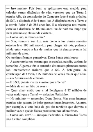 — Isso mesmo. Pois bem: se aplicarmos essa medida para
calcular certas distâncias do céu, veremos que da Terra à
estrela Alfa, da constelação do Centauro (que é mais próxima
do Sol), a distância é de 4 anos-luz. A distância entre a Terra e
a estrela Polar é de 286 anos-luz. E o telescópio nos mostra
estrelas à distância de 100 mil anos-luz de nós! tão longe que
nem sabemos se elas ainda existem...
— Como isso, se vemos a luz?
— Sim, vemos a sua luz; mas como a luz dessas remotas
estrelas leva 100 mil anos-luz para chegar até nós, podemos
ainda estar vendo a luz de muitas que já desapareceram há
milhares de anos...
Os meninos ficaram pensativos. Dona Benta continuou:
— A astronomia nos mostra que as estrelas, ou sóis, variam de
tamanho. Algumas têm o tamanho dos nossos planetas; outras
são imensamente maiores que o Sol. A Betelgeuse, da
constelação de Orion, é 27 milhões de vezes maior que o Sol
— e a Antares ainda é maior.
— E o Sol, quantas vezes é maior que a Terra?
— Mais de um milhão de vezes.
— Quer dizer então que a tal Betelgeuse é 27 trilhões de
vezes maior que a Terra? — calculou Narizinho.
— No mínimo — respondeu Dona Benta. Mas essas imensas
estrelas não passam de bolas gasosas incandescentes. Antares,
por exemplo, é uma bola de gás tão rarefeito que derrota o
melhor vácuo que os físicos produzem nos laboratórios.
— Como isso, vovó? — indagou Pedrinho. O vácuo dos físicos
não é então completo?
 
