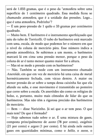 será de 1.033 gramas, que é o peso da "atmosfera sobre uma
superfície de 1 centímetro quadrado. Essa medida ficou se
chamando atmosfera, que é a unidade das pressões. Logo...
que é uma atmosfera, Pedrinho"?
— É um peso-pressão de 1 quilo e 33 gramas por centímetro
quadrado.
— Muito bem. E barômetro é o instrumento aperfeiçoado que
saiu do tubo de Torricelli. O tubo do barômetro está marcado
com uma, escala, de modo que podemos ler o número em que
o nível da coluna de mercúrio pára. Esse número indica a
pressão atmosférica. Se subirmos a um monte, o barômetro
marcará lá em cima uma pressão menor, porque o peso da
coluna de ar é tanto menor quanto maior for a altura.
— Mas só se mede a pressão com os barômetros?
— Não. Também se mede com um instrumento chamado
Aneróide, em que em vez de mercúrio há uma caixa de metal
hermèticamente fechada, com vácuo dentro. A maior ou
menor pressão do ar sobre a tampa dessa caixinha faz que ela
afunde ou suba, e esse movimento é transmitido ao ponteiro
que corre sobre a escala. Os aneróides são como os relógios de
bolso, e, portanto, muito mais cômodos de lidar do que os
barômetros. Mas não têm a rigorosa precisão dos barômetros
de mercúrio.
— Bem — disse Narizinho. Já sei que o ar tem peso. O que
mais tem? De que é formado?
— Hoje sabemos tudo sobre o ar. É uma mistura de gases,
composta principalmente de azoto (78 por cento), oxigênio
(21 por cento) e argon (1 por cento). E há ainda nele outros
gases em quantidades mínimas, como o hélio, o neon, o
 