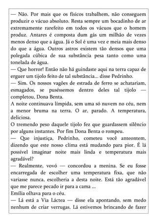 — Não. Por mais que os físicos trabalhem, não conseguem
produzir o vácuo absoluto. Resta sempre um bocadinho de ar
extremamente rarefeito em todos os vácuos que o homem
produz. Antares é composta dum gás um milhão de vezes
menos denso que a água. Já o Sol é uma vez e meia mais denso
do que a água. Outros astros existem tão densos que uma
polegada cúbica de sua substância pesa tanto como uma
tonelada de água.
— Que horror! Então não há guindaste aqui na terra capaz de
erguer um tijolo feito de tal substância... disse Pedrinho.
— Sim. Os nossos vagões de estrada de ferro se achatariam,
esmagados, se puséssemos dentro deles tal tijolo —
completou, Dona Benta.
A noite continuava límpida, sem uma só nuvem no céu, nem
a menor bruma na terra. O ar, parado. A temperatura,
deliciosa.
O tremendo peso daquele tijolo fez que guardassem silêncio
por alguns instantes. Por fim Dona Benta o rompeu.
— Que injustiça, Pedrinho, cometeu você anteontem,
dizendo que este nosso clima está mudando para pior. É lá
possível imaginar noite mais linda e temperatura mais
agradável?
— Realmente, vovó — concordou a menina. Se eu fosse
encarregada de escolher uma temperatura fixa, que não
variasse nunca, escolheria a desta noite. Está tão agradável
que me parece pecado ir para a cama ...
Emília olhava para o céu.
— Lá está a Via Láctea — disse ela apontando, sem medo
nenhum de criar verrugas. Lá estivemos brincando de fazer
 