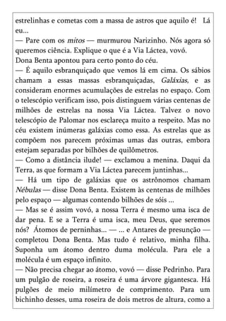 estrelinhas e cometas com a massa de astros que aquilo é! Lá
eu...
— Pare com os mitos — murmurou Narizinho. Nós agora só
queremos ciência. Explique o que é a Via Láctea, vovó.
Dona Benta apontou para certo ponto do céu.
— É aquilo esbranquiçado que vemos lá em cima. Os sábios
chamam a essas massas esbranquiçadas, Galáxias, e as
consideram enormes acumulações de estrelas no espaço. Com
o telescópio verificam isso, pois distinguem várias centenas de
milhões de estrelas na nossa Via Láctea. Talvez o novo
telescópio de Palomar nos esclareça muito a respeito. Mas no
céu existem inúmeras galáxias como essa. As estrelas que as
compõem nos parecem próximas umas das outras, embora
estejam separadas por bilhões de quilômetros.
— Como a distância ilude! — exclamou a menina. Daqui da
Terra, as que formam a Via Láctea parecem juntinhas...
— Há um tipo de galáxias que os astrônomos chamam
Nébulas — disse Dona Benta. Existem às centenas de milhões
pelo espaço — algumas contendo bilhões de sóis ...
— Mas se é assim vovó, a nossa Terra é mesmo uma isca de
dar pena. E se a Terra é uma isca, meu Deus, que seremos
nós? Átomos de perninhas... — ... e Antares de presunção —
completou Dona Benta. Mas tudo é relativo, minha filha.
Suponha um átomo dentro duma molécula. Para ele a
molécula é um espaço infinito.
— Não precisa chegar ao átomo, vovó — disse Pedrinho. Para
um pulgão de roseira, a roseira é uma árvore gigantesca. Há
pulgões de meio milímetro de comprimento. Para um
bichinho desses, uma roseira de dois metros de altura, como a
 