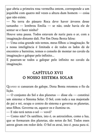 que abriu a primeira rosa vermelha ontem, corresponde a um
jequitibá com quatro mil vezes a altura dum homem — coisa
que não existe.
— Na terra do pássaro Roca deve haver árvores desse
tamanho — lembrou Emília — se não, onde havia ele de
sentar-se e fazer ninho?
Houve uma pausa. Todos estavam de nariz para o ar, com a
imaginação distante dali. Por fim Dona Benta falou:
— Uma coisa grande nós temos, meus filhos: a imaginação. Se
a nossa inteligência é limitada e de todos os lados dá de
encontro a barreiras, temos o consolo de montar no cavalo da
imaginação e galopar pelo infinito...
E puseram-se todos a galopar pelo infinito no cavalo da
imaginação.

                CAPÍTULO XVII
            O NOSSO SISTEMA SOLAR

QUANDO SE cansaram do galope, Dona Benta retomou o fio da
lição.
— O conjunto do Sol e dos planetas — disse ela — constitui
um sistema: o Sistema Solar. O Sol, com toda a sua majestade
de pai e rei, ocupa o centro do sistema e governa os planetas,
seus filhos. Governa-os, aquece-os e ilumina-os.
— E não terá netos o sol — vovó?
— Como não? Os satélites, isto é, os astrozinhos, como a lua,
que se formaram dos planetas, são netos do Sol. Todos esses
astros giram em redor dele. O Sol os atrai, isto é, puxa para si.
 