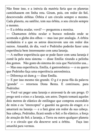 Não fosse isso, e a inércia da matéria faria que os planetas
caminhassem em linha reta. Giram, pois, em redor do Sol,
descrevendo órbitas. Órbita é um círculo sempre o mesmo.
Cada planeta, ou satélite, tem sua órbita, o seu círculo sempre
o mesmo.
— E a órbita ocular, vovó? — perguntou a menina.
— Chamamos órbita ocular o buraco redondo onde se
acomoda o globo dos olhos — mas isso por analogia. A órbita
verdadeira é a que os astros descrevem uns em redor dos
outros. Amanhã, de dia, você e Pedrinho poderão fazer uma
experiência bem interessante com uma laranja.
— A melhor experiência que se pode fazer com uma laranja é
comê-la pelo meu sistema — disse Emília: tirando a pelinha
dos gomos. Não gosto do sistema de cuia que Narizinho usa...
— Mas essa experiência, Emília, é gastronômica — e eu quero
que Pedrinho faça uma experiência astronômica.
— Diferença só dum g — disse Emília.
— E por isso mesmo tão grande. O g é o puxa-fila da palavra
"grande" — retornou Dona Benta. E continuou, para
Pedrinho:
— Você vai pegar uma laranja e atravessá-la de um prego. O
prego será o eixo; e a laranja, um astro. Depois tomará aqueles
dois metros de elástico de estilingue que comprou escondido
de mim e eu "interceptei" e guardei na gaveta do etager, e o
amarrará na laranja — e a fará girar em redor da sua cabeça.
Sua cabeça, Pedrinho, ficará sendo o Sol; o fio elástico, a força
de atração do Sol; a laranja, a Terra ou outro qualquer planeta
— e o círculo que ela descreve será a órbita.          Faça isso
amanhã para vermos.
 