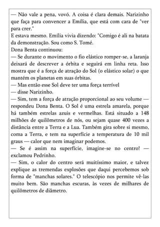 — Não vale a pena, vovó. A coisa é clara demais. Narizinho
que faça para convencer a Emília, que está com cara de "ver
para crer."
E estava mesmo. Emília vivia dizendo: "Comigo é ali na batata
da demonstração. Sou como S. Tomé.
Dona Benta continuou:
— Se durante o movimento o fio elástico romper-se, a laranja
deixará de descrever a órbita e seguirá em linha reta. Isso
mostra que é a força de atração do Sol (o elástico solar) o que
mantém os planetas em suas órbitas.
— Mas então esse Sol deve ter uma força terrível
— disse Narizinho.
— Sim, tem a força de atração proporcional ao seu volume —
respondeu Dona Benta. O Sol é uma estrela amarela, porque
há também estrelas azuis e vermelhas. Está situado a 148
milhões de quilômetros de nós, ou sejam quase 400 vezes a
distância entre a Terra e a Lua. Também gira sobre si mesmo,
coma a Terra, e tem na superfície a temperatura de 10 mil
graus — calor que nem imaginar podemos.
— Se é assim na superfície, imagine-se no centro! —
exclamou Pedrinho.
— Sim, o calor do centro será muitíssimo maior, e talvez
explique as tremendas explosões que daqui percebemos sob
forma de "manchas solares." O telescópio nos permite vê-las
muito bem. São manchas escuras, às vezes de milhares de
quilômetros de diâmetro.
 