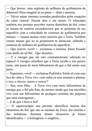 — Que horror, uma explosão de milhares de quilômetros de
diâmetro! Nem imaginá-la eu posso — disse a menina.
— Talvez sejam imensos tornados produzidos pelas erupções
do calor central. Duram dias e até meses. O telescópio
também nos permite perceber outros distúrbios do Sol, como
as massas de matéria incandescente que se projetam da sua
superfície com a velocidade de centenas de quilômetros por
minuto — massas muitas vezes maiores que a Terra. Também
vemos massas que ao se projetarem se destacam, subindo a
centenas de milhares de quilômetros da superfície.
— Que horror, vovó! — exclamou a menina. Estou ficando
com medo do tal Sol. Que monstro...
— E a energia que ele está constantemente soltando no
espaço? A energia calorífera que a Terra recebe e nos parece
tanta, não passa de meio bilionésimo da que o Sol emite sem
parar.
— Espantoso, vovó! — exclamou Pedrinho. Então só com essa
isca de calor a Terra vive, com todos os seus animais e plantas,
e rios, e chuvas, mares e ventos1?
— Sim, meu filho. A Terra vive com meio bilionésimo da
energia que o Sol põe fora, do mesmo modo que um micróbio
vive com um bilionésimo de qualquer coisinha tão pequena
que nem enxergamos...
— E de que é feito o Sol?
— O espetroscópio nos permite identificar muitos dos
elementos do Sol, que são os mesmos da Terra, das estrelas e
das nebulosas. Sessenta desses elementos já foram
identificados — o hidrogênio, o oxigênio...
 