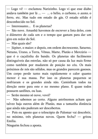 — Logo vi! — exclamou Narizinho. Logo vi que esse diabo
andava também por lá ... — ... o hélio, o carbono, o azoto, o
ferro, etc. Mas tudo em estado de gás. O estado sólido é
desconhecido no Sol.
— Interessante... E os planetas?
— São nove. Amanhã havemos de escrever a lista deles, com
o diâmetro de cada um e o tempo que gastam para dar um
giro em redor do Sol.
— Mas quais são?
— Júpiter, o maior; e depois, em ordem decrescente, Saturno,
Netuno, Urano, a Terra, Vênus, Marte, Plutão e Mercúrio —
que é o caçulinha do bando. Os planetas são facilmente
distinguíveis das estrelas, não só por causa da luz mais firme
como também por mudarem de posição no céu. Os mais
próximos de nós são sólidos, mas os grandes parecem gasosos.
Um corpo perde tanto mais rapidamente o calor quanto
menor é sua massa. Por isso os planetas pequenos se
resfriaram e os grandes ainda não. Caminham todos na
direção oeste para este e no mesmo plano. E quase todos
possuem satélites, ou luas.
— Serão mesmo só nove, vovó?
— Não sabemos ao certo. Alguns astrônomos acham que
talvez haja outros além de Plutão, mas a tamanha distância
que ainda não puderam ser descobertos.
— Pois eu aposto que o telescópio de Palomar vai descobrir,
no mínimo, três planetas novos. Quem fecha? — gritou
Emília.
Ninguém fechou a aposta.
 