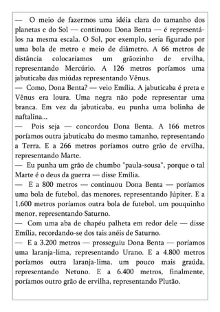 — O meio de fazermos uma idéia clara do tamanho dos
planetas e do Sol — continuou Dona Benta — é representá-
los na mesma escala. O Sol, por exemplo, seria figurado por
uma bola de metro e meio de diâmetro. A 66 metros de
distância colocaríamos um grãozinho de ervilha,
representando Mercúrio. A 126 metros poríamos uma
jabuticaba das miúdas representando Vênus.
— Como, Dona Benta? — veio Emília. A jabuticaba é preta e
Vênus era loura. Uma negra não pode representar uma
branca. Em vez da jabuticaba, eu punha uma bolinha de
naftalina...
— Pois seja — concordou Dona Benta. A 166 metros
poríamos outra jabuticaba do mesmo tamanho, representando
a Terra. E a 266 metros poríamos outro grão de ervilha,
representando Marte.
— Eu punha um grão de chumbo "paula-sousa", porque o tal
Marte é o deus da guerra — disse Emília.
— E a 800 metros — continuou Dona Benta — poríamos
uma bola de futebol, das menores, representando Júpiter. E a
1.600 metros poríamos outra bola de futebol, um pouquinho
menor, representando Saturno.
— Com uma aba de chapéu palheta em redor dele — disse
Emília, recordando-se dos tais anéis de Saturno.
— E a 3.200 metros — prosseguiu Dona Benta — poríamos
uma laranja-lima, representando Urano. E a 4.800 metros
poríamos outra laranja-lima, um pouco mais graúda,
representando Netuno. E a 6.400 metros, finalmente,
poríamos outro grão de ervilha, representando Plutão.
 