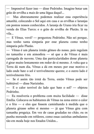 — Impossível fazer isso — disse Pedrinho. Imagine botar um
grão de ervilha a mais de uma légua daqui!...
— Mas abstratamente podemos realizar essa experiência
amanhã, colocando o Sol aqui em casa e as ervilhas e laranjas
em pontos nossos conhecidos. A laranja de Urano iria ficar na
venda do Elias Turco; e o grão de ervilha de Plutão, lá na
vila...
— E Vênus, vovó? — perguntou Pedrinho. Não sei porque,
mas tenho tanta simpatia por esse planeta como tenho
simpatia pelo Plutão.
— Vênus é um planeta irmão gêmeo do nosso, pois regulam
no tamanho e em atmosfera — só que a de Vênus é mais
carregada de nuvens. Uma das particularidades desse planeta
é girar muito lentamente em redor de si mesmo. A volta que a
Terra dá num dia, Vênus a dá em meses; por esse motivo o
lado onde bate o sol é terrivelmente quente, e o outro lado é
terrivelmente frio.
— Se é assim tão irmã da Terra, então Vênus pode ser
habitável — disse Narizinho.
— E o calor terrível do lado que bate o sol? — objetou
Pedrinho.
— Eu resolveria o problema com muita facilidade — disse
Emília. Colocava os habitantes de Vênus na zona entre o calor
e o frio — e eles que fossem caminhando à medida que o
planeta girasse sobre si mesmo — já que Vênus gira com
tamanha preguiça. Em vez de casas grudadas no chão, eu os
punha morando em trêileres, como essas casinhas ambulantes
tão em moda hoje nos Estados Unidos...
 