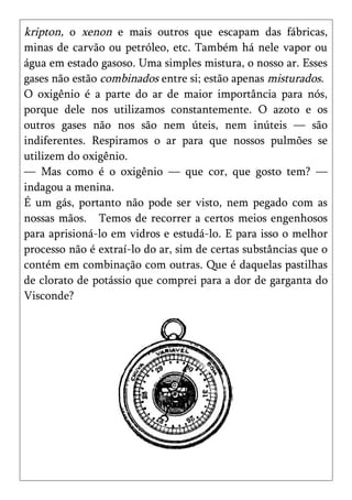 kripton, o xenon e mais outros que escapam das fábricas,
minas de carvão ou petróleo, etc. Também há nele vapor ou
água em estado gasoso. Uma simples mistura, o nosso ar. Esses
gases não estão combinados entre si; estão apenas misturados.
O oxigênio é a parte do ar de maior importância para nós,
porque dele nos utilizamos constantemente. O azoto e os
outros gases não nos são nem úteis, nem inúteis — são
indiferentes. Respiramos o ar para que nossos pulmões se
utilizem do oxigênio.
— Mas como é o oxigênio — que cor, que gosto tem? —
indagou a menina.
É um gás, portanto não pode ser visto, nem pegado com as
nossas mãos. Temos de recorrer a certos meios engenhosos
para aprisioná-lo em vidros e estudá-lo. E para isso o melhor
processo não é extraí-lo do ar, sim de certas substâncias que o
contém em combinação com outras. Que é daquelas pastilhas
de clorato de potássio que comprei para a dor de garganta do
Visconde?
 