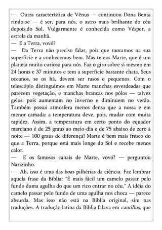 — Outra característica de Vênus — continuou Dona Benta
rindo-se — é ser, para nós, o astro mais brilhante do céu
depois,do Sol. Vulgarmente é conhecida como Vésper, a
estrela da manhã.
— E a Terra, vovó?
— Da Terra não preciso falar, pois que moramos na sua
superfície e a conhecemos bem. Mas temos Marte, que é um
planeta muito curioso para nós. Faz o giro sobre si mesmo em
24 horas e 37 minutos e tem a superfície bastante chata. Seus
oceanos, se os há, devem ser rasos e pequenos. Com o
telescópio distinguimos em Marte manchas esverdeadas que
parecem vegetação, e manchas brancas nos pólos — talvez
gelos, pois aumentam no inverno e diminuem no verão.
Também possui atmosfera menos densa que a nossa e em
menor camada: a temperatura deve, pois, mudar com muita
rapidez. Assim, a temperatura em certo ponto do equador
marciano é de 25 graus ao meio-dia e de 75 abaixo de zero à
noite — 100 graus de diferença! Marte é bem mais fresco do
que a Terra, porque está mais longe do Sol e recebe menos
calor.
— E os famosos canais de Marte, vovó? — perguntou
Narizinho.
— Ah, isso é uma das boas pilhérias da ciência. Faz lembrar
aquela frase da Bíblia: "É mais fácil um camelo passar pelo
fundo duma agulha do que um rico entrar no céu." A idéia do
camelo passar pelo fundo de uma agulha nos choca — parece
absurda. Mas isso não está na Bíblia original, sim nas
traduções. A tradução latina da Bíblia falava em camillus, que
 