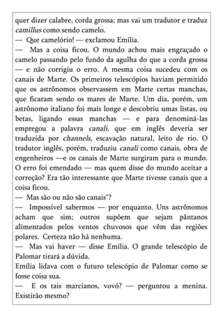 quer dizer calabre, corda grossa; mas vai um tradutor e traduz
camillus como sendo camelo.
— Que camelório! — exclamou Emília.
— Mas a coisa ficou. O mundo achou mais engraçado o
camelo passando pelo fundo da agulha do que a corda grossa
— e não corrigiu o erro. A mesma coisa sucedeu com os
canais de Marte. Os primeiros telescópios haviam permitido
que os astrônomos observassem em Marte certas manchas,
que ficaram sendo os mares de Marte. Um dia, porém, um
astrônomo italiano foi mais longe e descobriu umas listas, ou
betas, ligando essas manchas — e para denominá-las
empregou a palavra canali, que em inglês deveria ser
traduzida por channels, escavação natural, leito de rio. O
tradutor inglês, porém, traduziu canali como canais, obra de
engenheiros —e os canais de Marte surgiram para o mundo.
O erro foi emendado — mas quem disse do mundo aceitar a
correção? Era tão interessante que Marte tivesse canais que a
coisa ficou.
— Mas são ou não são canais"?
— Impossível sabermos — por enquanto. Uns astrônomos
acham que sim; outros supõem que sejam pântanos
alimentados pelos ventos chuvosos que vêm das regiões
polares. Certeza não há nenhuma.
— Mas vai haver — disse Emília. O grande telescópio de
Palomar tirará a dúvida.
Emília lidava com o futuro telescópio de Palomar como se
fosse coisa sua.
— E os tais marcianos, vovó? — perguntou a menina.
Existirão mesmo?
 