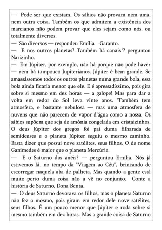 — Pode ser que existam. Os sábios não provam nem uma,
nem outra coisa. Também os que admitem a existência dos
marcianos não podem provar que eles sejam como nós, ou
totalmente diversos.
— São diversos — respondeu Emília. Garanto.
— E nos outros planetas? Também há canais1? perguntou
Narizinho.
— Em Júpiter, por exemplo, não há porque não pode haver
— nem há tampouco Jupiterianos. Júpiter é bem grande. Se
amassássemos todos os outros planetas numa grande bola, essa
bola ainda ficaria menor que ele. E é apressadíssimo, pois gira
sobre si mesmo em dez horas — a galope! Mas para dar a
volta em redor do Sol leva vinte anos. 'Também tem
atmosfera, e bastante nebulosa — mas uma atmosfera de
nuvens que não parecem de vapor d'água como a nossa. Os
sábios supõem que seja de amônia congelada em cristaizinhos.
O deus Júpiter dos gregos foi pai duma filharada de
semideuses e o planeta Júpiter seguiu o mesmo caminho.
Basta dizer que possui nove satélites, seus filhos. O de nome
Ganimedes é maior que o planeta Mercúrio.
— E o Saturno dos anéis? — perguntou Emília. Nós já
estivemos lá, no tempo da "Viagem ao Céu", brincando de
escorregar naquela aba de palheta. Mas quando a gente está
muito perto duma coisa não a vê no conjunto. Conte a
história de Saturno, Dona Benta.
— O deus Saturno devorava os filhos, mas o planeta Saturno
não fez o mesmo, pois giram em redor dele nove satélites,
seus filhos. É um pouco menor que Júpiter e roda sobre si
mesmo também em dez horas. Mas a grande coisa de Saturno
 