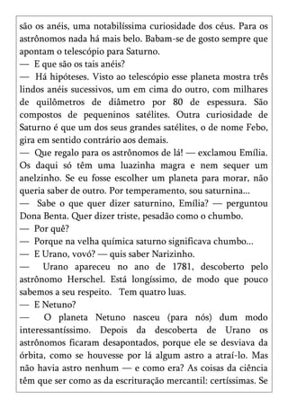 são os anéis, uma notabilíssima curiosidade dos céus. Para os
astrônomos nada há mais belo. Babam-se de gosto sempre que
apontam o telescópio para Saturno.
— E que são os tais anéis?
— Há hipóteses. Visto ao telescópio esse planeta mostra três
lindos anéis sucessivos, um em cima do outro, com milhares
de quilômetros de diâmetro por 80 de espessura. São
compostos de pequeninos satélites. Outra curiosidade de
Saturno é que um dos seus grandes satélites, o de nome Febo,
gira em sentido contrário aos demais.
— Que regalo para os astrônomos de lá! — exclamou Emília.
Os daqui só têm uma luazinha magra e nem sequer um
anelzinho. Se eu fosse escolher um planeta para morar, não
queria saber de outro. Por temperamento, sou saturnina...
— Sabe o que quer dizer saturnino, Emília? — perguntou
Dona Benta. Quer dizer triste, pesadão como o chumbo.
— Por quê?
— Porque na velha química saturno significava chumbo...
— E Urano, vovó? — quis saber Narizinho.
— Urano apareceu no ano de 1781, descoberto pelo
astrônomo Herschel. Está longíssimo, de modo que pouco
sabemos a seu respeito. Tem quatro luas.
— E Netuno?
—     O planeta Netuno nasceu (para nós) dum modo
interessantíssimo. Depois da descoberta de Urano os
astrônomos ficaram desapontados, porque ele se desviava da
órbita, como se houvesse por lá algum astro a atraí-lo. Mas
não havia astro nenhum — e como era? As coisas da ciência
têm que ser como as da escrituração mercantil: certíssimas. Se
 