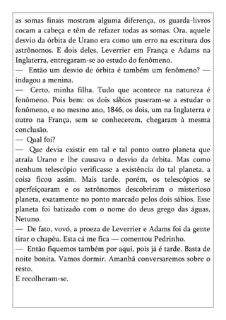 as somas finais mostram alguma diferença, os guarda-livros
cocam a cabeça e têm de refazer todas as somas. Ora, aquele
desvio da órbita de Urano era como um erro na escritura dos
astrônomos. E dois deles, Leverrier em França e Adams na
Inglaterra, entregaram-se ao estudo do fenômeno.
— Então um desvio de órbita é também um fenômeno? —
indagou a menina.
— Certo, minha filha. Tudo que acontece na natureza é
fenômeno. Pois bem: os dois sábios puseram-se a estudar o
fenômeno, e no mesmo ano, 1846, os dois, um na Inglaterra e
outro na França, sem se conhecerem, chegaram à mesma
conclusão.
— Qual foi?
— Que devia existir em tal e tal ponto outro planeta que
atraía Urano e lhe causava o desvio da órbita. Mas como
nenhum telescópio verificasse a existência do tal planeta, a
coisa ficou assim. Mais tarde, porém, os telescópios se
aperfeiçoaram e os astrônomos descobriram o misterioso
planeta, exatamente no ponto marcado pelos dois sábios. Esse
planeta foi batizado com o nome do deus grego das águas,
Netuno.
— De fato, vovó, a proeza de Leverrier e Adams foi da gente
tirar o chapéu. Esta cá me fica — comentou Pedrinho.
— Então fiquemos também por aqui, pois já é tarde. Basta de
noite bonita. Vamos dormir. Amanhã conversaremos sobre o
resto.
E recolheram-se.
 