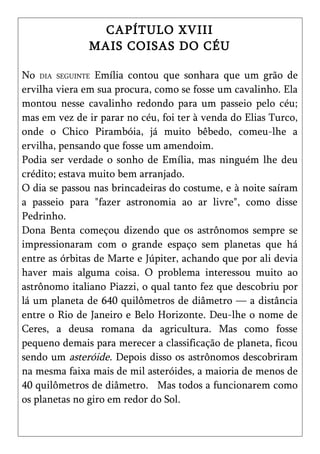 CAPÍTULO XVIII
               MAIS COISAS DO CÉU

No DIA SEGUINTE Emília contou que sonhara que um grão de
ervilha viera em sua procura, como se fosse um cavalinho. Ela
montou nesse cavalinho redondo para um passeio pelo céu;
mas em vez de ir parar no céu, foi ter à venda do Elias Turco,
onde o Chico Pirambóia, já muito bêbedo, comeu-lhe a
ervilha, pensando que fosse um amendoim.
Podia ser verdade o sonho de Emília, mas ninguém lhe deu
crédito; estava muito bem arranjado.
O dia se passou nas brincadeiras do costume, e à noite saíram
a passeio para "fazer astronomia ao ar livre", como disse
Pedrinho.
Dona Benta começou dizendo que os astrônomos sempre se
impressionaram com o grande espaço sem planetas que há
entre as órbitas de Marte e Júpiter, achando que por ali devia
haver mais alguma coisa. O problema interessou muito ao
astrônomo italiano Piazzi, o qual tanto fez que descobriu por
lá um planeta de 640 quilômetros de diâmetro — a distância
entre o Rio de Janeiro e Belo Horizonte. Deu-lhe o nome de
Ceres, a deusa romana da agricultura. Mas como fosse
pequeno demais para merecer a classificação de planeta, ficou
sendo um asteróide. Depois disso os astrônomos descobriram
na mesma faixa mais de mil asteróides, a maioria de menos de
40 quilômetros de diâmetro. Mas todos a funcionarem como
os planetas no giro em redor do Sol.
 