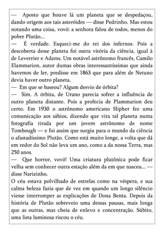 — Aposto que houve lá um planeta que se despedaçou,
dando origem aos tais asteróides — disse Pedrinho. Mas estou
notando uma coisa, vovó: a senhora falou de todos, menos do
pobre Plutão...
— É verdade. Esqueci-me do rei dos infernos. Pois a
descoberta desse planeta foi outra vitória da ciência, igual à
de Leverrier e Adams. Um notável astrônomo francês, Camilo
Elammarion, autor dumas obras interessantíssimas que ainda
havemos de ler, predisse em 1863 que para além de Netuno
devia haver outro planeta.
— Em que se baseou? Algum desvio de órbita?
— Sim. A órbita, de Urano parecia sofrer a influência de
outro planeta distante. Pois a profecia de Plammarion deu
certo. Em 1930 o astrônomo americano Slipher fez uma
comunicação aos sábios, dizendo que vira tal planeta numa
fotografia tirada por um jovem astrônomo de nome
Tombough — e foi assim que surgiu para o mundo da ciência
o afastadíssimo Plutão. Como está muito longe, a volta que dá
em redor do Sol não leva um ano, como a da nossa Terra, mas
250 anos.
— Que horror, vovó! Uma criatura plutônica pode ficar
velha sem conhecer outra estação além da em que nasceu... —
disse Narizinho.
O céu estava polvilhado de estrelas como na véspera, e sua
calma beleza fazia que de vez em quando um longo silêncio
viesse interromper as explicações de Dona Benta. Depois da
história de Plutão sobreveio uma dessas pausas, mais longa
que as outras, mas cheia de enlevo e concentração. Súbito,
uma lista luminosa riscou o céu.
 