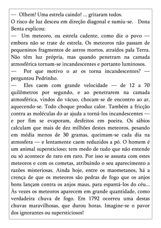— Olhem! Uma estrela caindo! ... gritaram todos.
O risco de luz desceu em direção diagonal e sumiu-se. Dona
Benta explicou:
— Um meteoro, ou estrela cadente, como diz o povo —
embora não se trate de estrela. Os meteoros não passam de
pequeninos fragmentos de astros mortos, atraídos pala Terra.
Não têm luz própria, mas quando penetram na camada
atmosférica tornam-se incandescentes e portanto luminosos.
— Por que motivo o ar os torna incandescentes? —
perguntou Pedrinho.
— Eles caem com grande velocidade — de 12 a 70
quilômetros por segundo, e ao penetrarem na camada
atmosférica, vindos do vácuo, chocam-se de encontro ao ar,
aquecendo-se. Todo choque produz calor. Também a fricção
contra as moléculas do ar ajuda a torná-los incandescentes —
e por fim se evaporam, desfeitos em poeira. Os sábios
calculam que mais de dez milhões destes meteoros, pesando
em média menos de 30 gramas, queimam-se cada dia na
atmosfera — e lentamente caem reduzidos a pó. O homem é
um animal supersticioso; tem medo de tudo que não entende
ou só acontece de raro em raro. Por isso se assusta com estes
meteoros e com os cometas, atribuindo o seu aparecimento a
razões misteriosas. Ainda hoje, entre os maometanos, há a
crença de que os meteoros são pedras de fogo que os anjos
bons lançam contra os anjos maus, para espantá-los do céu...
Às vezes os meteoros aparecem em grande quantidade, como
verdadeira chuva de fogo. Em 1792 ocorreu uma destas
chuvas maravilhosas, que durou horas. Imagine-se o pavor
dos ignorantes ou supersticiosos!
 