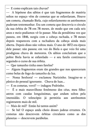 — E como explicam tais chuvas?
— A hipótese dos sábios é que tais fragmentos de matéria
soltos no espaço vêm de cometas que se esfarelaram, Houve
um cometa, chamado Biela, cujo esfarelamento os astrônomos
puderam testemunhar. Era um cometa que descrevia o círculo
da sua órbita de 78 em 78 meses, de modo que em cada seis
anos e meio podíamos vê-lo passar. Mas da penúltima vez que
passou, em 1846, surgiu com a cabeça rachada, e 78 meses
depois reapareceu com a rachadura da cabeça ainda mais
aberta. Depois disso não voltou mais. O ano de 1872 era época
dele passar; não passou; em vez do Biela o que veio foi uma
prodigiosa chuva de meteoros. Os sábios concluíram que o
pobre Biela havia se esfarelado — e seu farelo continuava
seguindo o curso de sua órbita.
— Que tamanho tinha esses farelos?
— Alguns fragmentos eram tão grandes que nos apareceram
como bolas de fogo do tamanho da lua.
— Nossa Senhora! — exclamou Narizinho. Imagine-se o
pânico do pessoal ignorante. Chuva de luas...
— E os cometas, vovó? — indagou Pedrinho.
— É o mais maravilhoso fenômeno dos céus, meu filho:
astros com caudas longuíssimas, que andam soltos pela
imensidão. O telescópio já permitiu aos astrônomos
registrarem mais de mil.
— Mais de mil? Então há tantos assim?
— Se há! O espaço anda cheio desses judeus errantes. Os
cometas não descrevem órbitas circulares como as dos
planetas — descrevem parábolas.
 