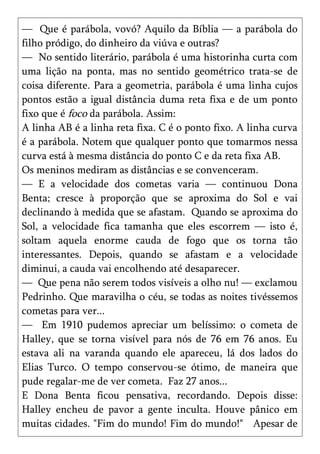 — Que é parábola, vovó? Aquilo da Bíblia — a parábola do
filho pródigo, do dinheiro da viúva e outras?
— No sentido literário, parábola é uma historinha curta com
uma lição na ponta, mas no sentido geométrico trata-se de
coisa diferente. Para a geometria, parábola é uma linha cujos
pontos estão a igual distância duma reta fixa e de um ponto
fixo que é foco da parábola. Assim:
A linha AB é a linha reta fixa. C é o ponto fixo. A linha curva
é a parábola. Notem que qualquer ponto que tomarmos nessa
curva está à mesma distância do ponto C e da reta fixa AB.
Os meninos mediram as distâncias e se convenceram.
— E a velocidade dos cometas varia — continuou Dona
Benta; cresce à proporção que se aproxima do Sol e vai
declinando à medida que se afastam. Quando se aproxima do
Sol, a velocidade fica tamanha que eles escorrem — isto é,
soltam aquela enorme cauda de fogo que os torna tão
interessantes. Depois, quando se afastam e a velocidade
diminui, a cauda vai encolhendo até desaparecer.
— Que pena não serem todos visíveis a olho nu! — exclamou
Pedrinho. Que maravilha o céu, se todas as noites tivéssemos
cometas para ver...
— Em 1910 pudemos apreciar um belíssimo: o cometa de
Halley, que se torna visível para nós de 76 em 76 anos. Eu
estava ali na varanda quando ele apareceu, lá dos lados do
Elias Turco. O tempo conservou-se ótimo, de maneira que
pude regalar-me de ver cometa. Faz 27 anos...
E Dona Benta ficou pensativa, recordando. Depois disse:
Halley encheu de pavor a gente inculta. Houve pânico em
muitas cidades. "Fim do mundo! Fim do mundo!" Apesar de
 