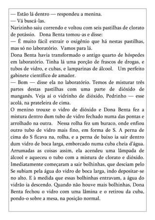 — Estão lá dentro — respondeu a menina.
— Vá buscá-las.
Narizinho saiu correndo e voltou com seis pastilhas de clorato
de potássio. Dona Benta tomou-as e disse:
— É muito fácil extrair o oxigênio que há nestas pastilhas,
mas só no laboratório. Vamos para lá.
Dona Benta havia transformado o antigo quarto de hóspedes
em laboratório. Tinha lá uma porção de frascos de drogas, e
tubos de vidro, e cubas, e lamparinas de álcool. Um perfeito
gabinete científico de amador.
— Bom — disse ela no laboratório. Temos de misturar três
partes destas pastilhas com uma parte de dióxido de
manganês. Veja aí o vidrinho de dióxido, Pedrinho — esse
acolá, na prateleira de cima.
O menino trouxe o vidro de dióxido e Dona Benta fez a
mistura dentro dum tubo de vidro fechado numa das pontas e
arrolhado na outra. Nessa rolha fez um buraco, onde enfiou
outro tubo de vidro mais fino, em forma de S. A perna de
cima do S ficava na, rolha, e a perna de baixo ia sair dentro
dum vidro de boca larga, emborcado numa cuba cheia d’água.
Arrumadas as coisas assim, ela acendeu uma lâmpada de
álcool e aqueceu o tubo com a mistura de clorato e dióxido.
Imediatamente começaram a sair bolhinhas, que desciam pelo
Se subiam pela água do vidro de boca larga, indo depositar-se
no alto. E à medida que essas bolhinhas entravam, a água do
vidrão ia descendo. Quando não houve mais bolhinhas, Dona
Benta fechou o vidro com uma lâmina e o retirou da cuba,
pondo-o sobre a mesa, na posição normal.
 
