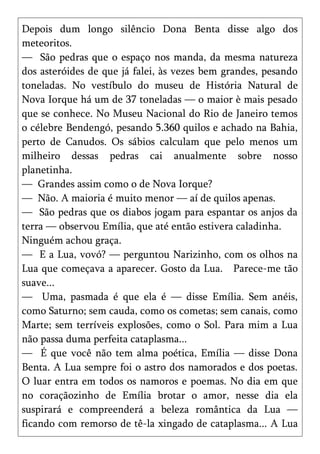 Depois dum longo silêncio Dona Benta disse algo dos
meteoritos.
— São pedras que o espaço nos manda, da mesma natureza
dos asteróides de que já falei, às vezes bem grandes, pesando
toneladas. No vestíbulo do museu de História Natural de
Nova Iorque há um de 37 toneladas — o maior è mais pesado
que se conhece. No Museu Nacional do Rio de Janeiro temos
o célebre Bendengó, pesando 5.360 quilos e achado na Bahia,
perto de Canudos. Os sábios calculam que pelo menos um
milheiro dessas pedras cai anualmente sobre nosso
planetinha.
— Grandes assim como o de Nova Iorque?
— Não. A maioria é muito menor — aí de quilos apenas.
— São pedras que os diabos jogam para espantar os anjos da
terra — observou Emília, que até então estivera caladinha.
Ninguém achou graça.
— E a Lua, vovó? — perguntou Narizinho, com os olhos na
Lua que começava a aparecer. Gosto da Lua. Parece-me tão
suave...
— Uma, pasmada é que ela é — disse Emília. Sem anéis,
como Saturno; sem cauda, como os cometas; sem canais, como
Marte; sem terríveis explosões, como o Sol. Para mim a Lua
não passa duma perfeita cataplasma...
— É que você não tem alma poética, Emília — disse Dona
Benta. A Lua sempre foi o astro dos namorados e dos poetas.
O luar entra em todos os namoros e poemas. No dia em que
no coraçãozinho de Emília brotar o amor, nesse dia ela
suspirará e compreenderá a beleza romântica da Lua —
ficando com remorso de tê-la xingado de cataplasma... A Lua
 