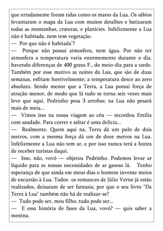 que erradamente foram tidas como os mares da Lua. Os sábios
levantaram o mapa da Lua com muitos detalhes e batizaram
todas as montanhas, crateras, e planícies. Infelizmente a Lua
não é habitada, nem tem vegetação.
— Por que não é habitada1?
— Porque não possui atmosfera, nem água. Por não ter
atmosfera a temperatura varia enormemente durante o dia,
havendo diferenças de 400 graus F., do meio-dia para a tarde.
Também por esse motivo as noites da Lua, que são de duas
semanas, esfriam horrivelmente; a temperatura desce ao zero
absoluto. Sendo menor que a Terra, a Lua possui força de
atração menor, de modo que lá tudo se torna seis vezes mais
leve que aqui. Pedrinho pesa 3 arrobas; na Lua não pesará
mais de meia...
— Vimos isso na nossa viagem ao céu — recordou Emília
com saudade. Para correr e saltar é uma delícia...
— Realmente. Quem aqui na, Terra dá um pulo de dois
metros, com a mesma força dá um de doze metros na Lua.
Infelizmente a Lua não tem ar, e por isso nunca terá a honra
de receber turistas daqui.
— Isso, não, vovó — objetou Pedrinho. Podemos levar ar
líquido para as nossas necessidades de ar gasoso lá. Tenho
esperança de que ainda em meus dias o homem invente meios
de excursão à Lua. Todos- os romances de Júlio Verne já estão
realizados, deixaram de ser fantasia; por que o seu livro "Da
Terra à Lua" também não há de realizar-se?
— Tudo pode ser, meu filho, tudo pode ser...
— E essa história de fases da Lua, vovó? — quis saber a
menina.
 