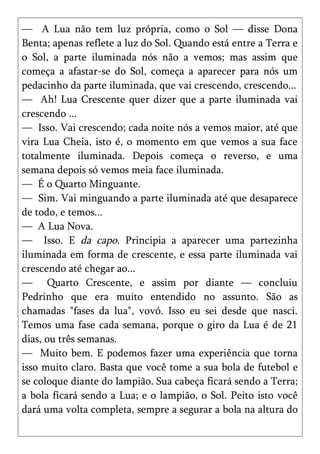 — A Lua não tem luz própria, como o Sol — disse Dona
Benta; apenas reflete a luz do Sol. Quando está entre a Terra e
o Sol, a parte iluminada nós não a vemos; mas assim que
começa a afastar-se do Sol, começa a aparecer para nós um
pedacinho da parte iluminada, que vai crescendo, crescendo...
— Ah! Lua Crescente quer dizer que a parte iluminada vai
crescendo ...
— Isso. Vai crescendo; cada noite nós a vemos maior, até que
vira Lua Cheia, isto é, o momento em que vemos a sua face
totalmente iluminada. Depois começa o reverso, e uma
semana depois só vemos meia face iluminada.
— É o Quarto Minguante.
— Sim. Vai minguando a parte iluminada até que desaparece
de todo, e temos...
— A Lua Nova.
— Isso. E da capo. Principia a aparecer uma partezinha
iluminada em forma de crescente, e essa parte iluminada vai
crescendo até chegar ao...
— Quarto Crescente, e assim por diante — concluiu
Pedrinho que era muito entendido no assunto. São as
chamadas "fases da lua", vovó. Isso eu sei desde que nasci.
Temos uma fase cada semana, porque o giro da Lua é de 21
dias, ou três semanas.
— Muito bem. E podemos fazer uma experiência que torna
isso muito claro. Basta que você tome a sua bola de futebol e
se coloque diante do lampião. Sua cabeça ficará sendo a Terra;
a bola ficará sendo a Lua; e o lampião, o Sol. Peito isto você
dará uma volta completa, sempre a segurar a bola na altura do
 