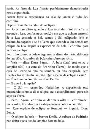 nariz. As fases da Lua ficarão perfeitamente demonstradas
nessa experiência.
Foram fazer a experiência na sala de jantar e tudo deu
certinho.
Depois Dona Benta falou dos eclipses.
— O eclipse dá-se quando a Lua esconde o Sol ou a Terra
esconde a Lua, conforme a, posição em que se acham entre si.
Se a Lua esconde o Sol, temos o Sol eclipsado, isto é,
escondido, tapado; e se é a Terra que esconde a Lua temos um
eclipse da Lua. Repita a experiência da bola, Pedrinho, para
vermos o eclipse.
Pedrinho tomou a bola e ergueu-a à altura do nariz, defronte
do lampião. A sombra da bola caiu sobre seu rosto.
— Veja — disse Dona Benta. A bola (Lua) está entre o
lampião (Sol) e a cara de Pedrinho (Terra), de modo que a
cara de Pedrinho está na sombra, ou está eclipsada, sem
receber luz direta do lampião. Que espécie de eclipse é esse?
— É eclipse do lampião — disse Emília.
— E que é o lampião?
— O Sol — respondeu Narizinho. A experiência está
mostrando como se dá o eclipse, ou o escondimento, para nós
aqui da Terra.
— Bem. Agora Pedrinho vai dar meia volta ... Pedrinho deu
meia volta, ficando com a cabeça entre a bola e o lampião.
— Que espécie de eclipse se formou? — inquiriu Dona
Benta.
— O eclipse da bola — berrou Emília. A cabeça de Pedrinho
não deixa que a luz do lampião bata na bola.
 