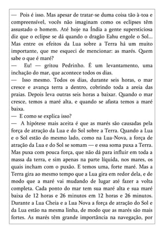 — Pois é isso. Mas apesar de tratar-se duma coisa tão à-toa e
compreensível, vocês não imaginam como os eclipses têm
assustado o homem. Até hoje na Índia a gente supersticiosa
diz que o eclipse se dá quando o dragão Eahu engole o Sol...
Mas entre os efeitos da Lua sobre a Terra há um muito
importante, que me esqueci de mencionar: as marés. Quem
sabe o que é maré?
— Eu! — gritou Pedrinho. É um levantamento, uma
inchação do mar, que acontece todos os dias.
— Isso mesmo. Todos os dias, durante seis horas, o mar
cresce e avança terra a dentro, cobrindo toda a areia das
praias. Depois leva outras seis horas a baixar. Quando o mar
cresce, temos a maré alta, e quando se afasta temos a maré
baixa.
— E como se explica isso?
— A hipótese mais aceita é que as marés são causadas pela
força de atração da Lua e do Sol sobre a Terra. Quando a Lua
e o Sol estão do mesmo lado, como na Lua-Nova, a força de
atração da Lua e do Sol se somam — e essa soma puxa a Terra.
Mas puxa com pouca força, que não dá para influir em toda a
massa da terra, e sim apenas na parte líquida, nos mares, os
quais incham com o puxão. E temos uma, forte maré. Mas a
Terra gira ao mesmo tempo que a Lua gira em redor dela, e de
modo que a maré vai mudando de lugar até fazer a volta
completa. Cada ponto do mar tem sua maré alta e sua maré
baixa de 12 horas e 26 minutos em 12 horas e 26 minutos.
Durante a Lua Cheia e a Lua Nova a força de atração do Sol e
da Lua estão na mesma linha, de modo que as marés são mais
fortes. As marés têm grande importância na navegação, por
 