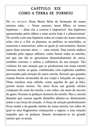 CAPÍTULO XIX
          COMO A TERRA SE FORMOU

No DIA SEGUINTE Dona Benta falou da formação do nosso
sistema solar. — Neste assunto, meus filhos, só temos
hipóteses — disse ela; a certeza é impossível. Das hipóteses
apresentadas pelos sábios a mais aceita hoje é a planetesimal.
De acordo com essa hipótese todos os corpos do nosso sistema
solar, isto é, o Sol, os planetas, os satélites, os asteróides, os
meteoros e meteoritos, sobre os quais já conversamos, faziam
parte dum enorme astro — uma estrela. Essa estrela andava
rodando pelo espaço infinito, como fazem todas as estrelas,
até que um dia se aproximou demasiadamente de outra,
também enorme, e sofreu a influência da sua atração. Tão
violenta foi essa atração que se produziram em nossa estrela
imensas marés, as quais, combinadas com explosões também
provocadas pela atração da outra estrela, fizeram que grandes
massas fossem arrancadas de seu corpo e lançadas no espaço.
Disso resultou uma nébula, como aquelas de que já falei,
porém muito menor. No meio ficou um grande núcleo
composto do resto da estrela, e em redor, em meio de nuvens
de gases, ficaram os pedaços menores da estrela. Mas a, estrela
distante que causou aquele distúrbio afastou-se, diminuindo
assim a sua força de atração. A força de atração predominante
ficou sendo a do grande núcleo da nossa estrela, em redor do
qual os seus fragmentos começaram a regirar, e essa rotação
impediu que os pedaços fossem incorporar-se ao grande
núcleo que os atraía.
 