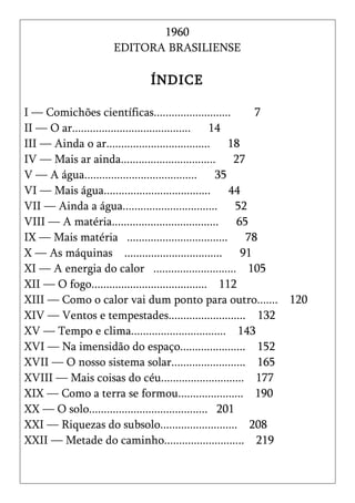 1960
                  EDITORA BRASILIENSE

                          ÍNDICE

I — Comichões científicas..........................        7
II — O ar........................................ 14
III — Ainda o ar................................... 18
IV — Mais ar ainda................................ 27
V — A água...................................... 35
VI — Mais água.................................... 44
VII — Ainda a água................................ 52
VIII — A matéria.................................... 65
IX — Mais matéria .................................. 78
X — As máquinas .................................       91
XI — A energia do calor ............................ 105
XII — O fogo....................................... 112
XIII — Como o calor vai dum ponto para outro....... 120
XIV — Ventos e tempestades.......................... 132
XV — Tempo e clima................................ 143
XVI — Na imensidão do espaço...................... 152
XVII — O nosso sistema solar......................... 165
XVIII — Mais coisas do céu............................ 177
XIX — Como a terra se formou...................... 190
XX — O solo........................................ 201
XXI — Riquezas do subsolo.......................... 208
XXII — Metade do caminho........................... 219
 