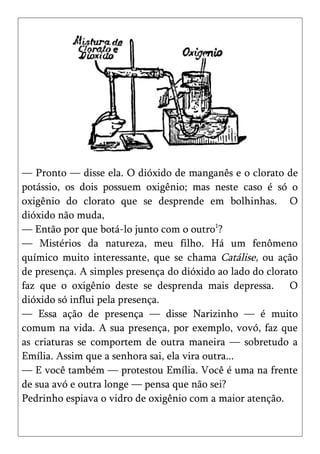 — Pronto — disse ela. O dióxido de manganês e o clorato de
potássio, os dois possuem oxigênio; mas neste caso é só o
oxigênio do clorato que se desprende em bolhinhas. O
dióxido não muda,
— Então por que botá-lo junto com o outro1?
— Mistérios da natureza, meu filho. Há um fenômeno
químico muito interessante, que se chama Catálise, ou ação
de presença. A simples presença do dióxido ao lado do clorato
faz que o oxigênio deste se desprenda mais depressa. O
dióxido só influi pela presença.
— Essa ação de presença — disse Narizinho — é muito
comum na vida. A sua presença, por exemplo, vovó, faz que
as criaturas se comportem de outra maneira — sobretudo a
Emília. Assim que a senhora sai, ela vira outra...
— E você também — protestou Emília. Você é uma na frente
de sua avó e outra longe — pensa que não sei?
Pedrinho espiava o vidro de oxigênio com a maior atenção.
 